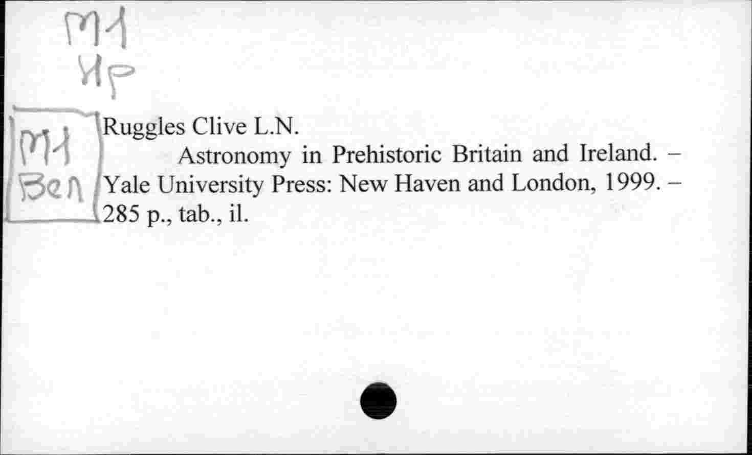 ﻿пИ
Ир
.. т ■ Ruggles Clive L.N.
’ . '	Astronomy in Prehistoric Britain and Ireland. -
Yale University Press: New Haven and London, 1999. -L_____L1285 p., tab., il.